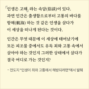 
                            인생은 고해  라는 속담(俗談)이 있다.
                            과연 인간은 출생함으로부터 고통의 바다를
                            항해(航海) 하는 것 같은 인생을 살다가
                            이 세상을 떠나게 된다는 것이다.
                            인간은 무엇 때문에 이 세상에 태어났기에
                            모든 피조물 중에서도 유독 죄와 고통 속에서
                            살아야 하는 것인지 그러한 상태에서 살다가
                            결국 어디로 가는 것인지?
                            전도지 “인생이 죄와 고통에서 해방되려면”에서 발췌
                            